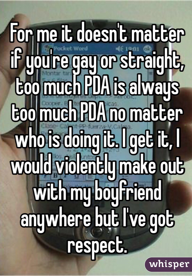 For me it doesn't matter if you're gay or straight, too much PDA is always too much PDA no matter who is doing it. I get it, I would violently make out with my boyfriend anywhere but I've got respect.