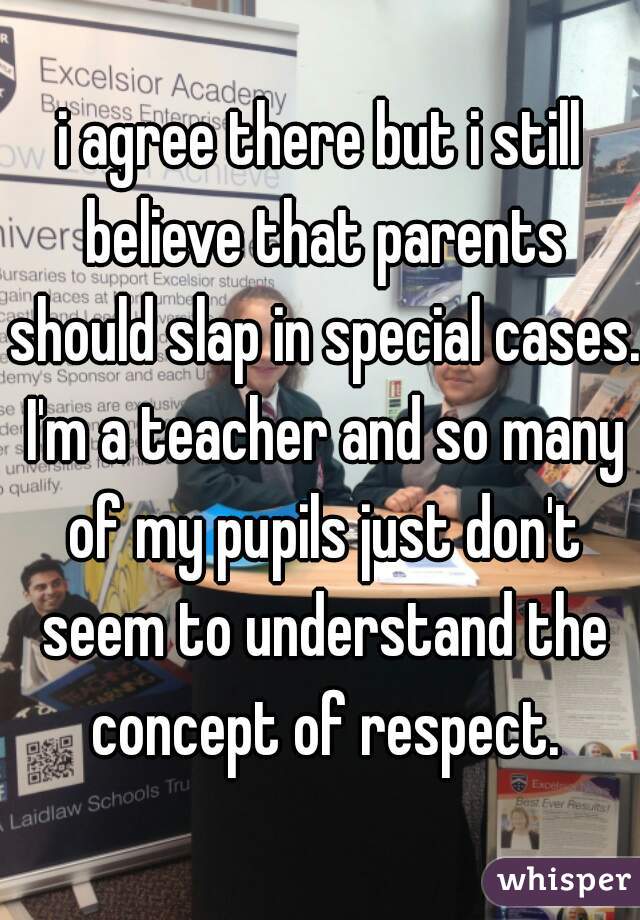 i agree there but i still believe that parents should slap in special cases. I'm a teacher and so many of my pupils just don't seem to understand the concept of respect.