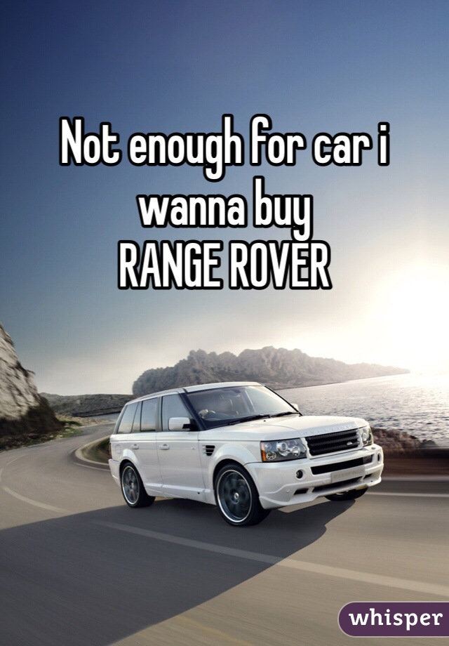 Not enough for car i wanna buy
RANGE ROVER