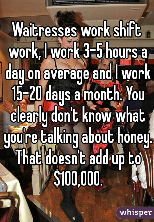 Waitresses work shift work, I work 3-5 hours a day on average and I work 15-20 days a month. You clearly don't know what you're talking about honey. That doesn't add up to $100,000.