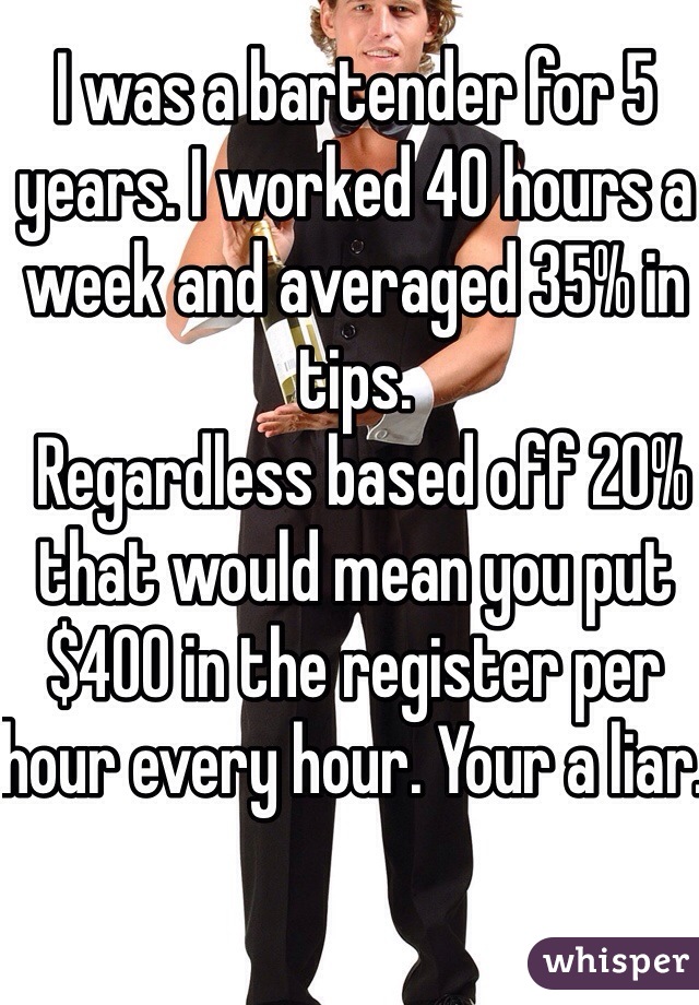 I was a bartender for 5 years. I worked 40 hours a week and averaged 35% in tips. 
 Regardless based off 20% that would mean you put $400 in the register per hour every hour. Your a liar.  