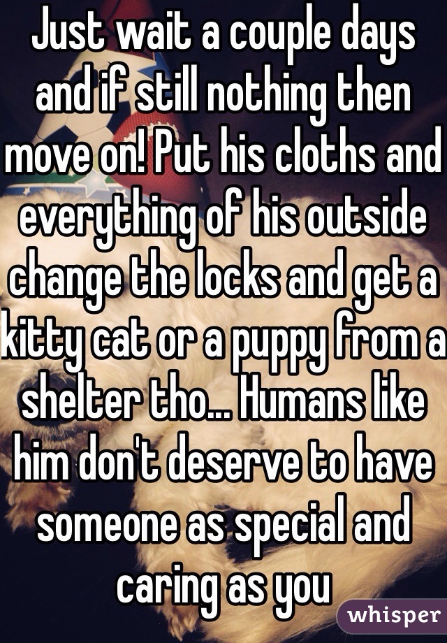 Just wait a couple days and if still nothing then move on! Put his cloths and everything of his outside change the locks and get a kitty cat or a puppy from a shelter tho... Humans like him don't deserve to have someone as special and caring as you