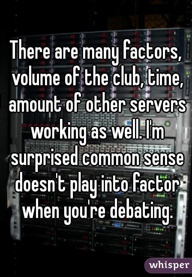 There are many factors, volume of the club, time, amount of other servers working as well. I'm surprised common sense doesn't play into factor when you're debating.