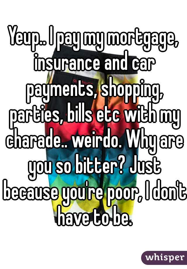 Yeup.. I pay my mortgage, insurance and car payments, shopping, parties, bills etc with my charade.. weirdo. Why are you so bitter? Just because you're poor, I don't have to be.