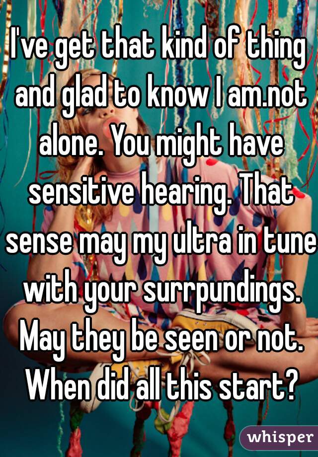 I've get that kind of thing and glad to know I am.not alone. You might have sensitive hearing. That sense may my ultra in tune with your surrpundings. May they be seen or not. When did all this start?