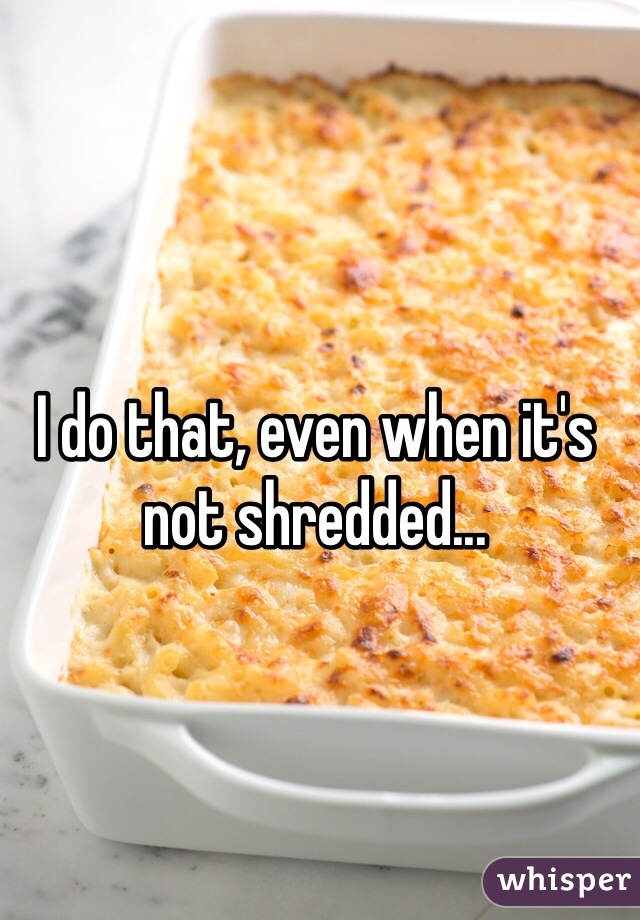 I do that, even when it's not shredded...