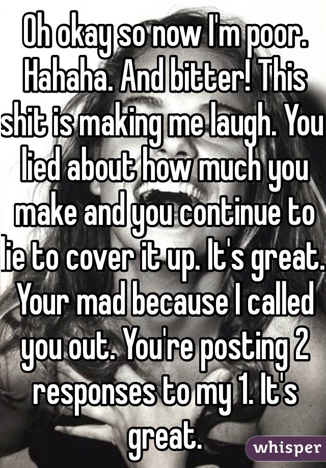 Oh okay so now I'm poor. Hahaha. And bitter! This shit is making me laugh. You lied about how much you make and you continue to lie to cover it up. It's great. Your mad because I called you out. You're posting 2 responses to my 1. It's great. 