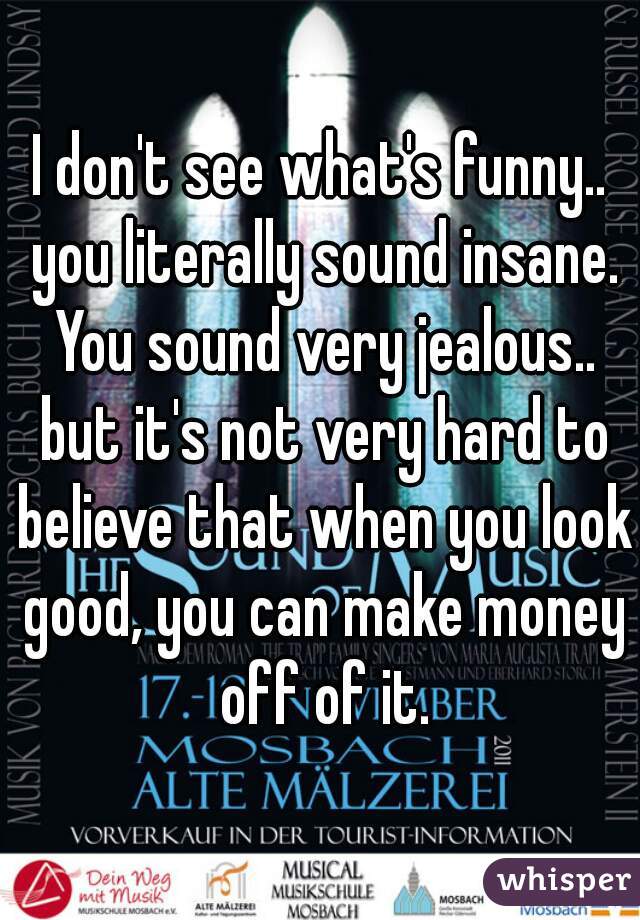 I don't see what's funny.. you literally sound insane. You sound very jealous.. but it's not very hard to believe that when you look good, you can make money off of it.