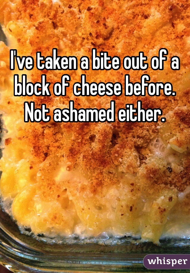 I've taken a bite out of a block of cheese before. Not ashamed either. 