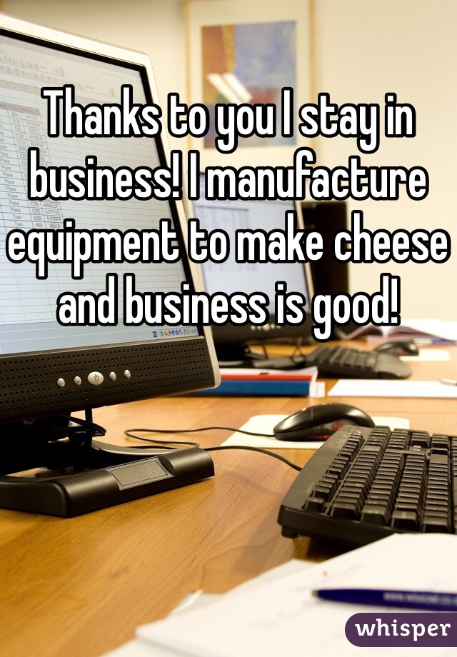 Thanks to you I stay in business! I manufacture equipment to make cheese and business is good!