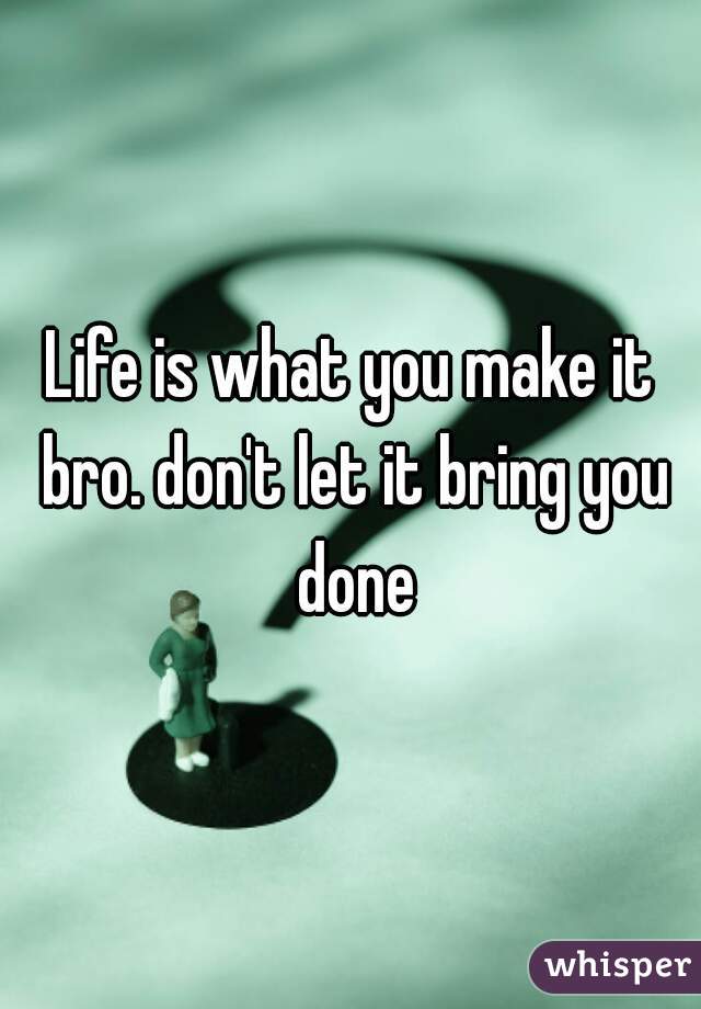 Life is what you make it bro. don't let it bring you done