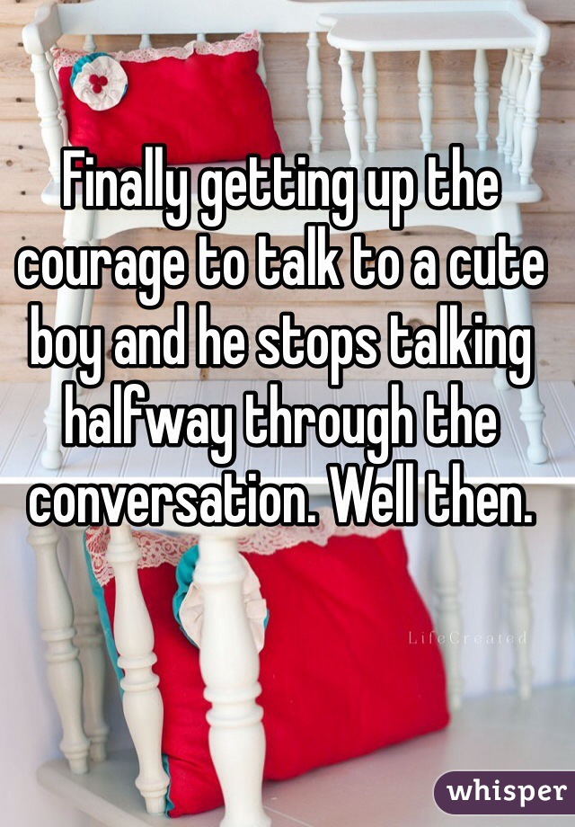 Finally getting up the courage to talk to a cute boy and he stops talking halfway through the conversation. Well then.