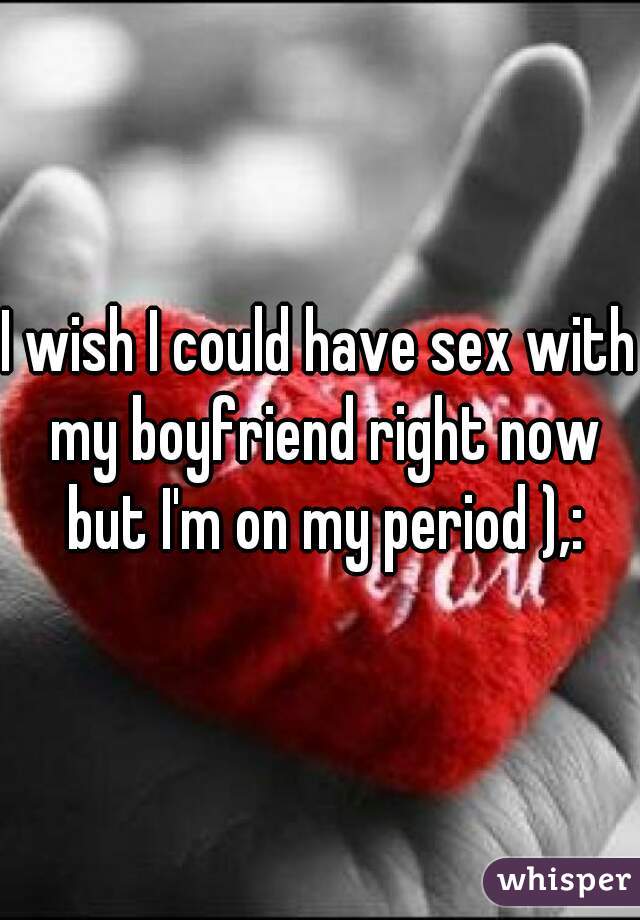 I wish I could have sex with my boyfriend right now but I'm on my period ),: