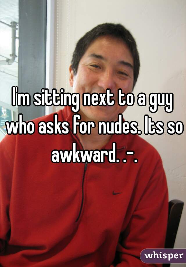 I'm sitting next to a guy who asks for nudes. Its so awkward. .-.