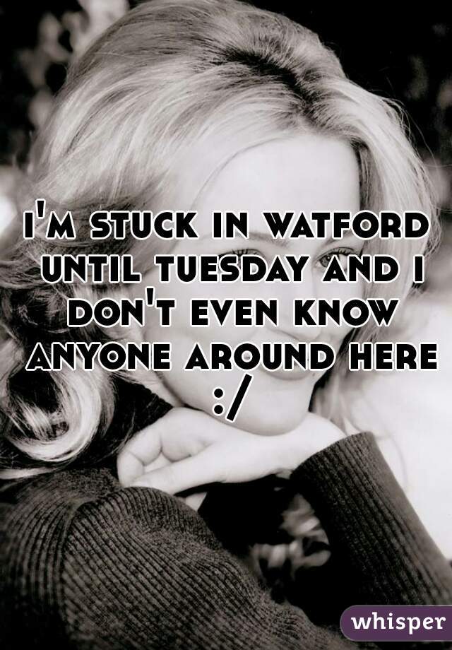 i'm stuck in watford until tuesday and i don't even know anyone around here :/