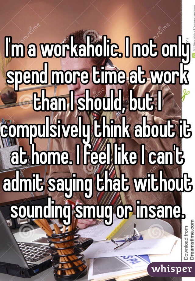 I'm a workaholic. I not only spend more time at work than I should, but I compulsively think about it at home. I feel like I can't admit saying that without sounding smug or insane.