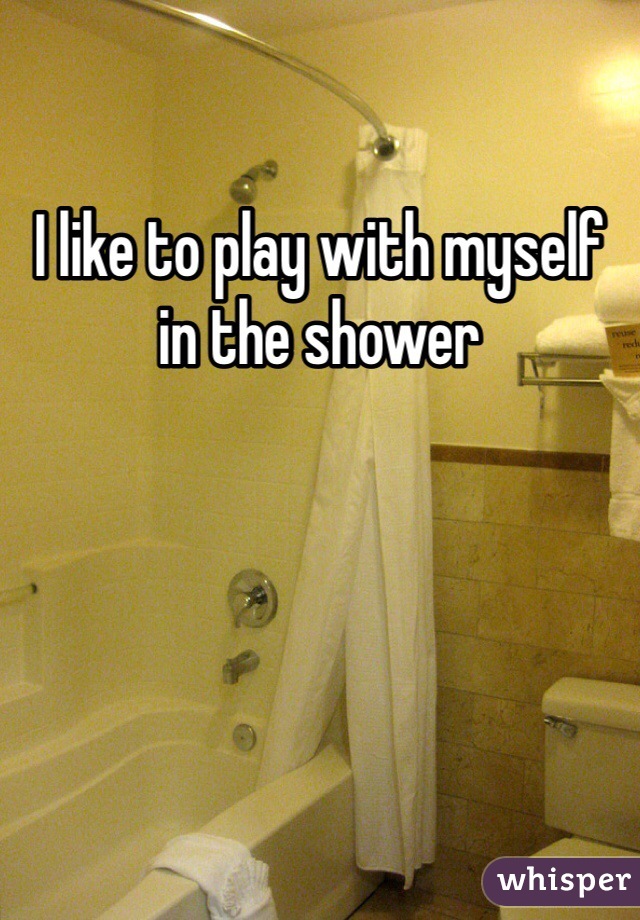 I like to play with myself in the shower 

