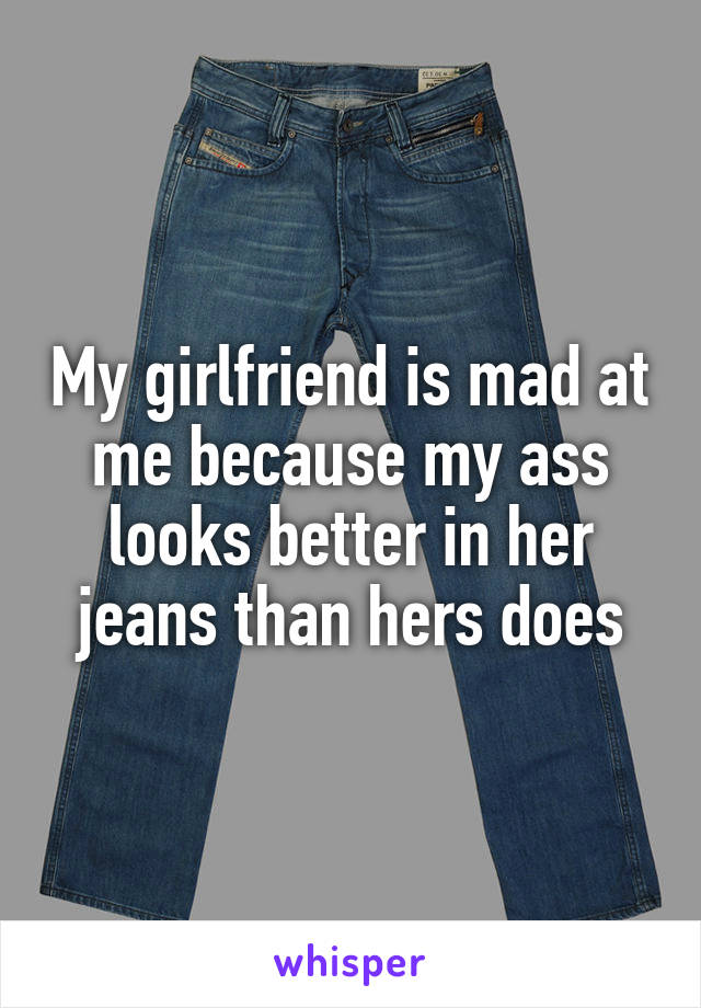My girlfriend is mad at me because my ass looks better in her jeans than hers does