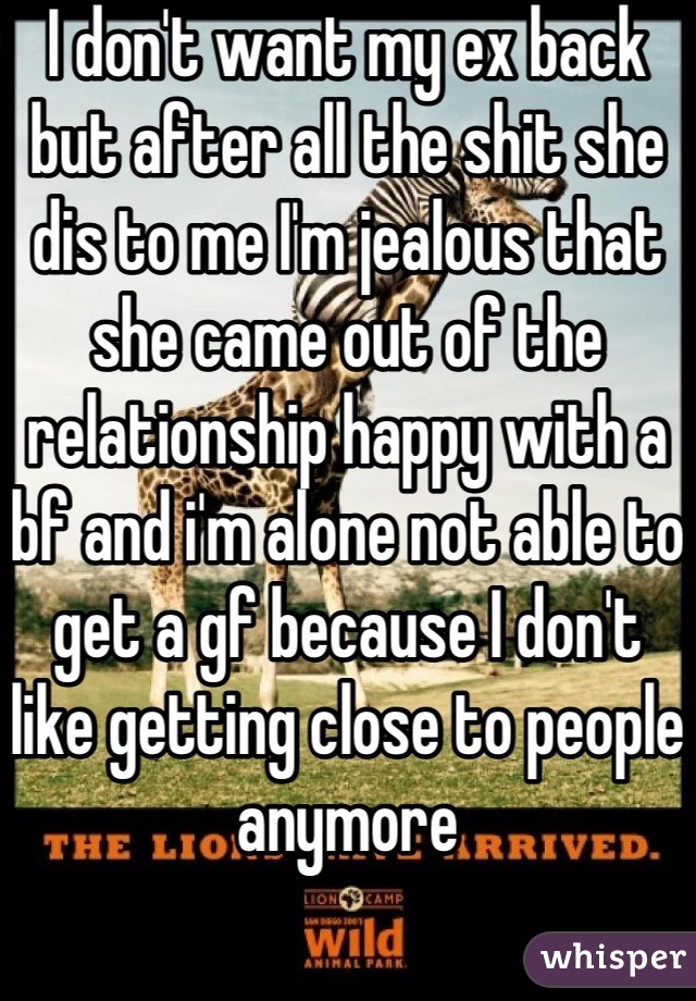 I don't want my ex back but after all the shit she dis to me I'm jealous that she came out of the relationship happy with a bf and i'm alone not able to get a gf because I don't like getting close to people anymore