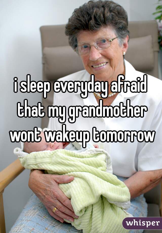 i sleep everyday afraid that my grandmother wont wakeup tomorrow