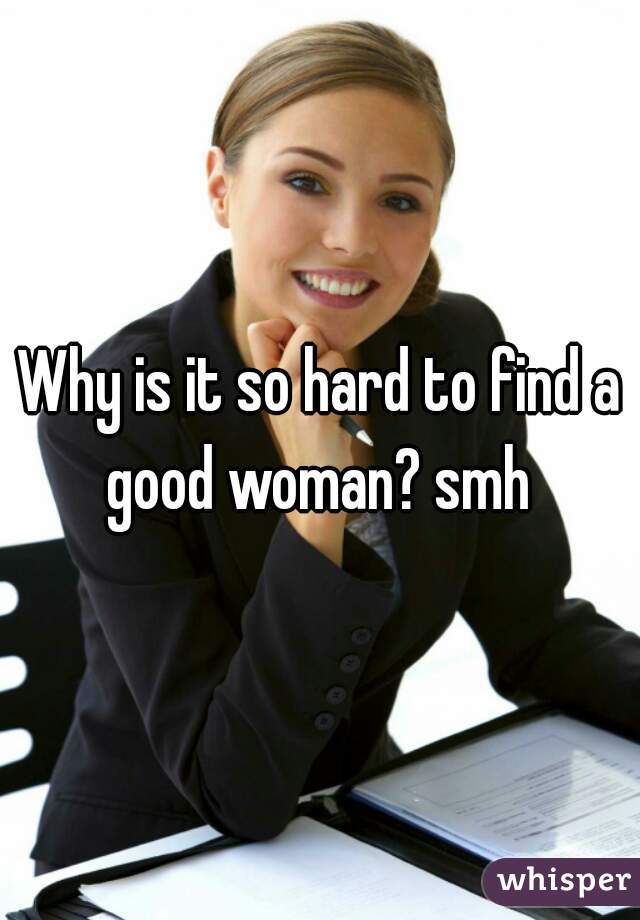 Why is it so hard to find a good woman? smh 
