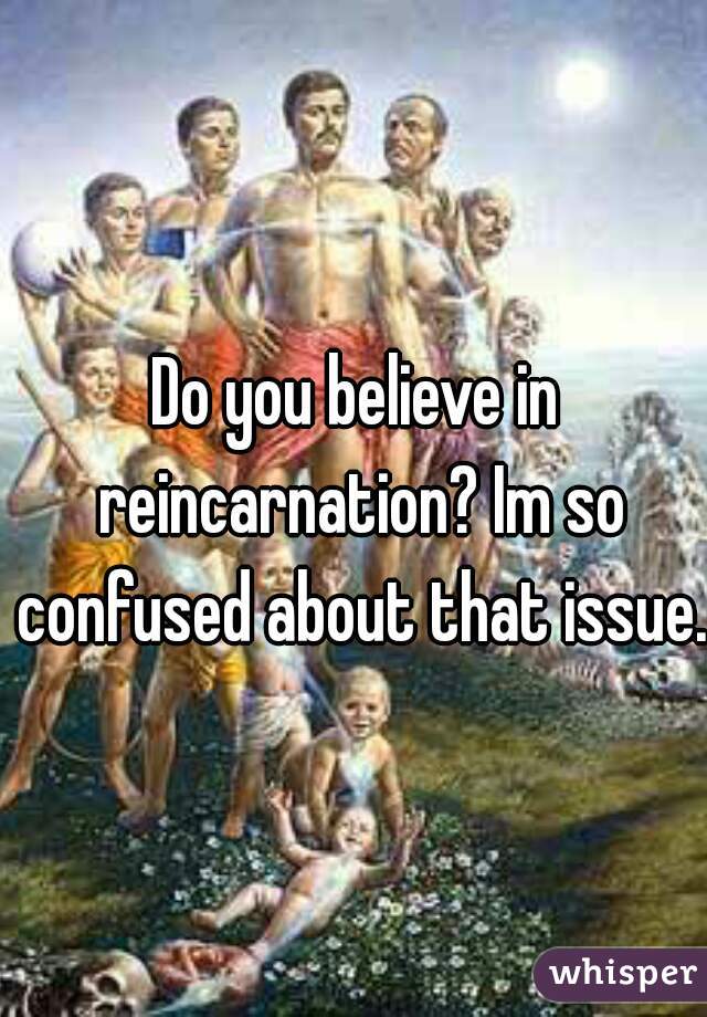 Do you believe in reincarnation? Im so confused about that issue. 