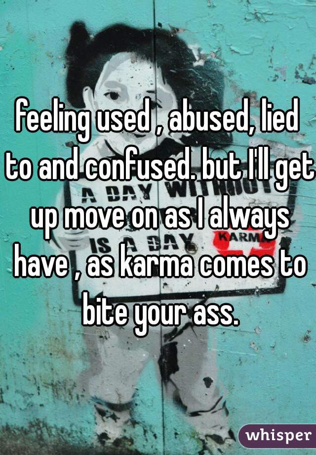 feeling used , abused, lied to and confused. but I'll get up move on as I always have , as karma comes to bite your ass.