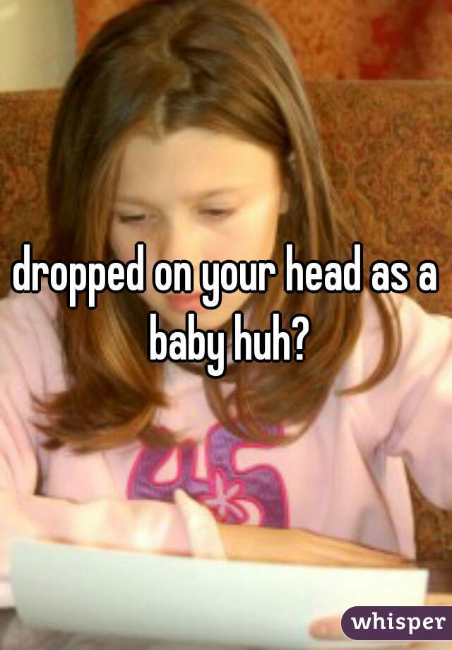 dropped on your head as a baby huh?