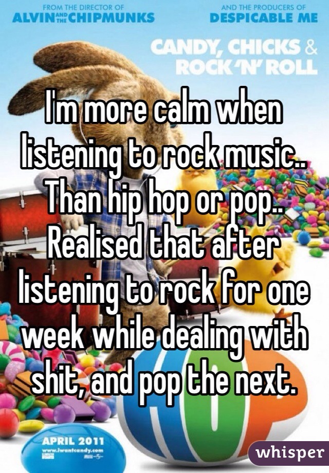 I'm more calm when listening to rock music.. Than hip hop or pop.. Realised that after listening to rock for one week while dealing with shit, and pop the next.
