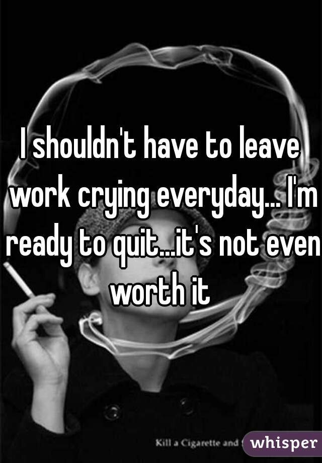 I shouldn't have to leave work crying everyday... I'm ready to quit...it's not even worth it 