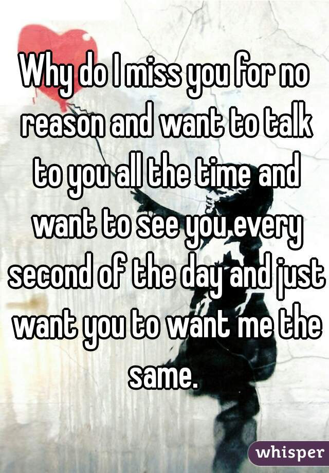 Why do I miss you for no reason and want to talk to you all the time and want to see you every second of the day and just want you to want me the same. 