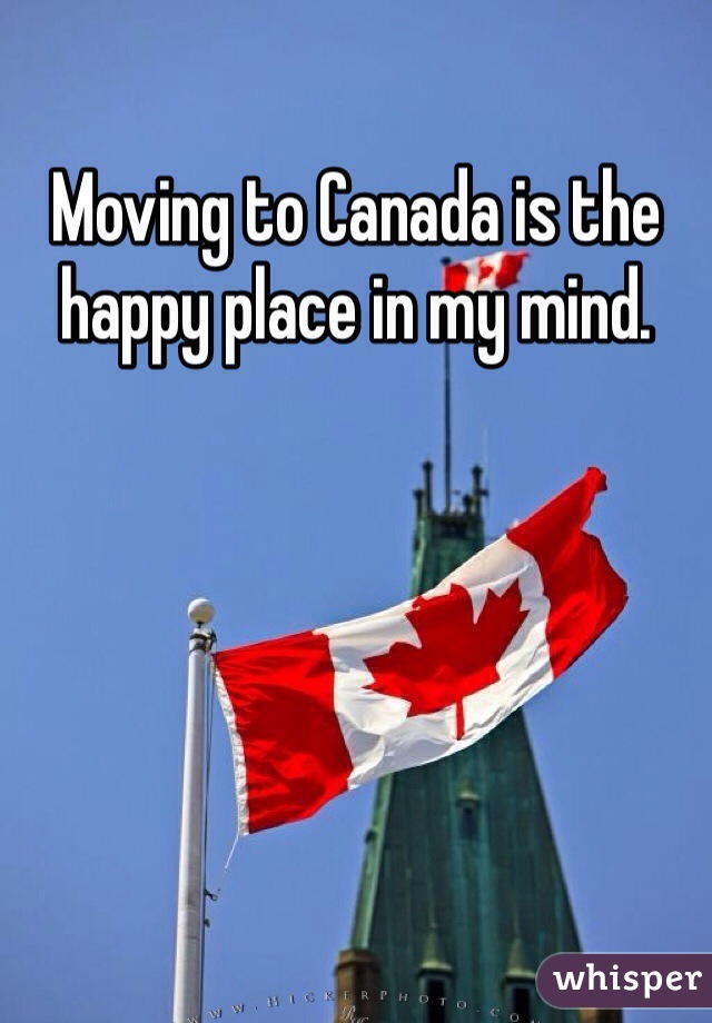 Moving to Canada is the happy place in my mind. 