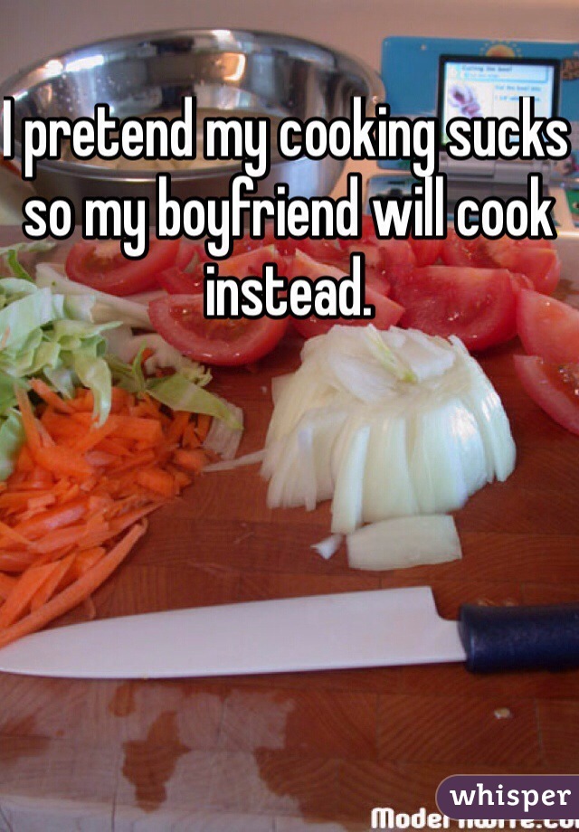 I pretend my cooking sucks so my boyfriend will cook instead.