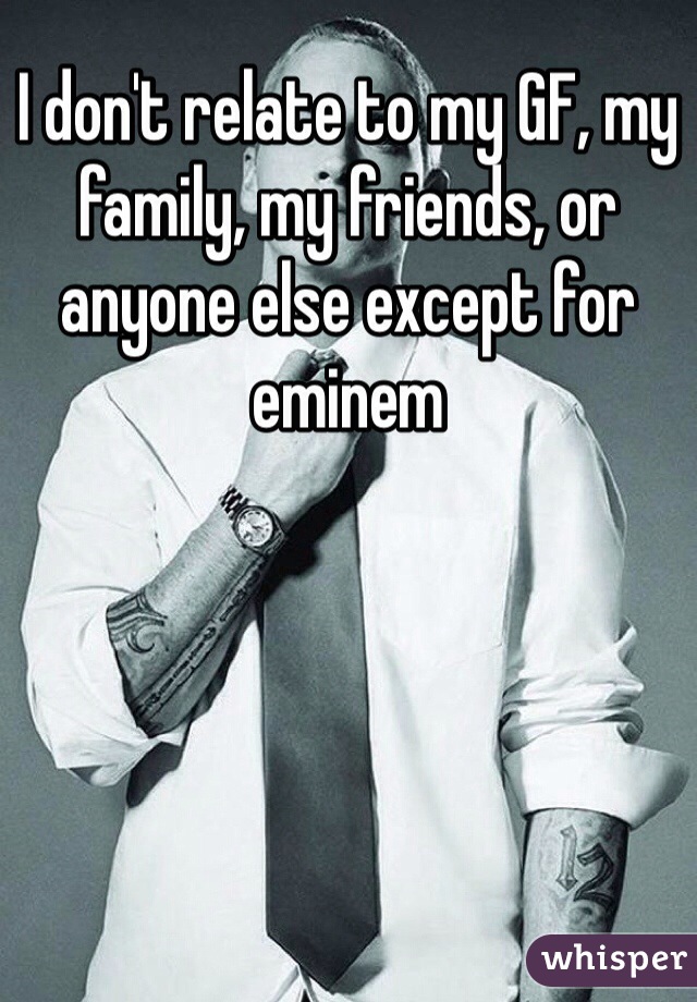 I don't relate to my GF, my family, my friends, or anyone else except for eminem 