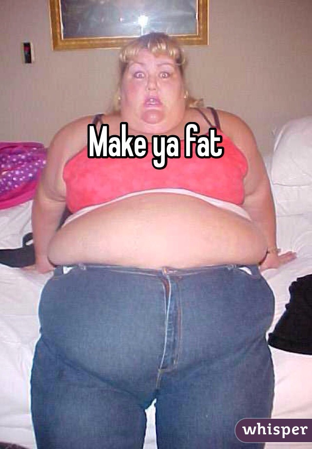 Make ya fat
