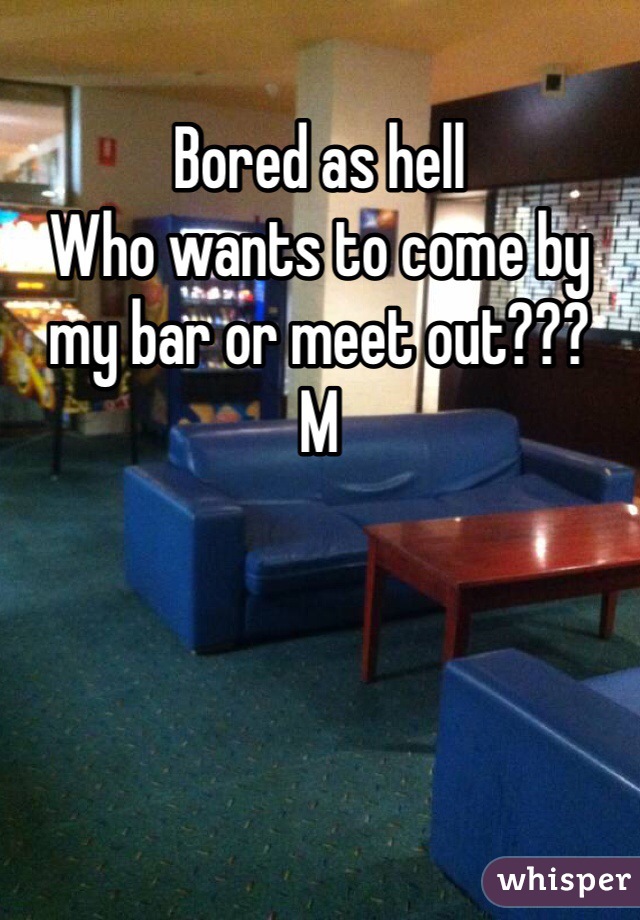 Bored as hell
Who wants to come by my bar or meet out???
M