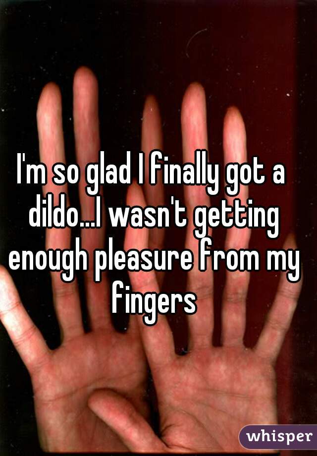 I'm so glad I finally got a dildo...I wasn't getting enough pleasure from my fingers