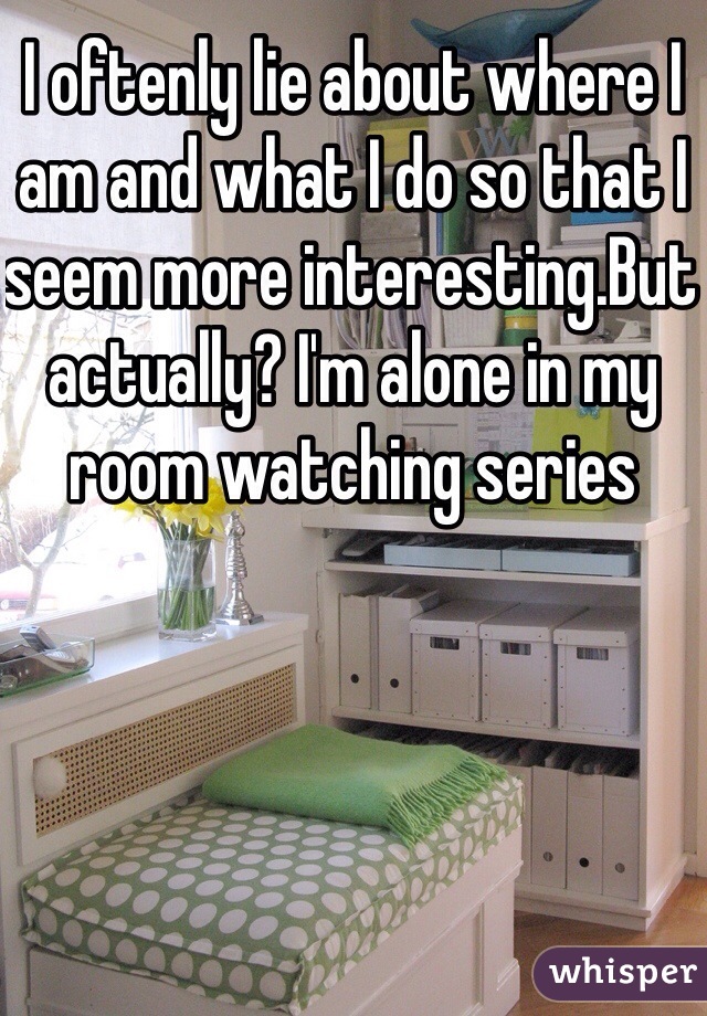 I oftenly lie about where I am and what I do so that I seem more interesting.But actually? I'm alone in my room watching series