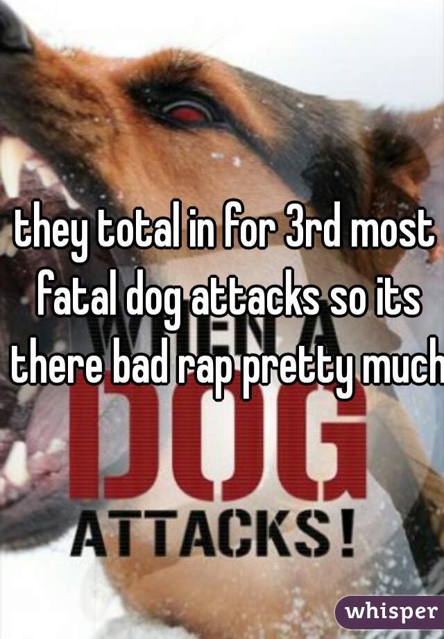 they total in for 3rd most fatal dog attacks so its there bad rap pretty much
