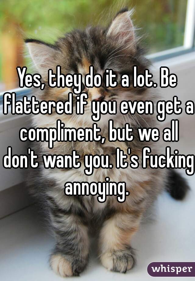 Yes, they do it a lot. Be flattered if you even get a compliment, but we all don't want you. It's fucking annoying. 
