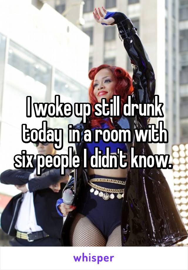 I woke up still drunk today  in a room with six people I didn't know. 