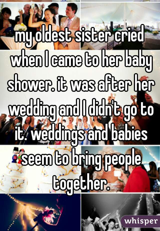 my oldest sister cried when I came to her baby shower. it was after her wedding and I didn't go to it. weddings and babies seem to bring people together.