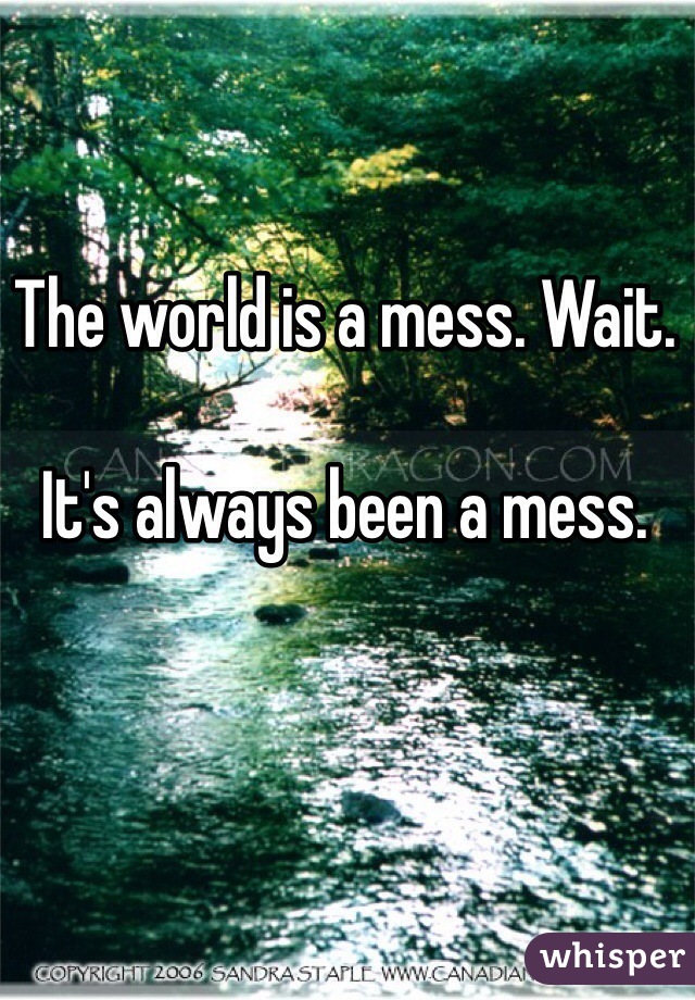 The world is a mess. Wait. 

It's always been a mess. 