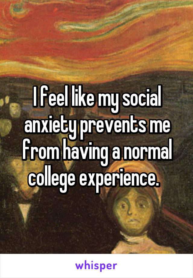 I feel like my social anxiety prevents me from having a normal college experience.  