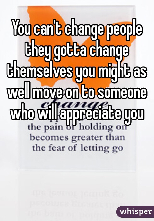 You can't change people they gotta change themselves you might as well move on to someone who will appreciate you