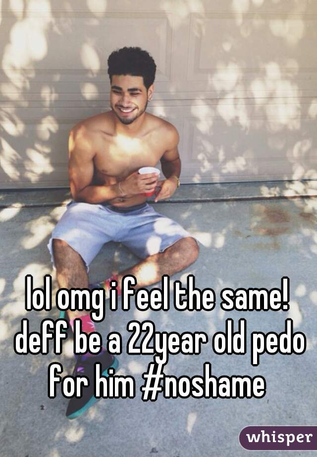 lol omg i feel the same! deff be a 22year old pedo for him #noshame 
