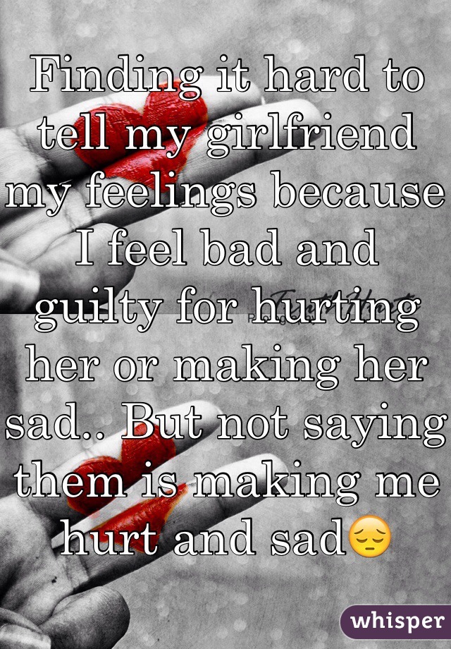 Finding it hard to tell my girlfriend my feelings because I feel bad and guilty for hurting her or making her sad.. But not saying them is making me hurt and sad😔