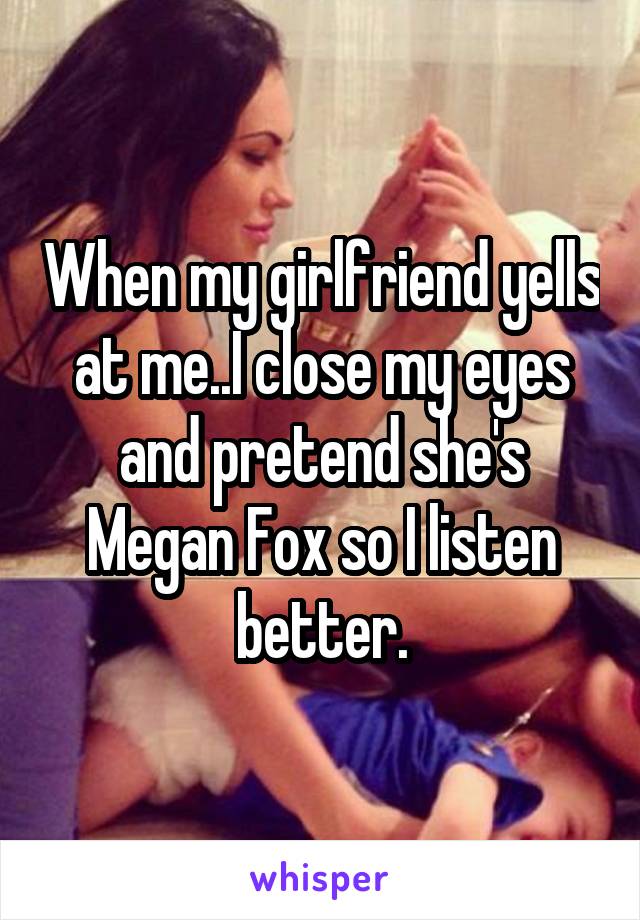 When my girlfriend yells at me..I close my eyes and pretend she's Megan Fox so I listen better.