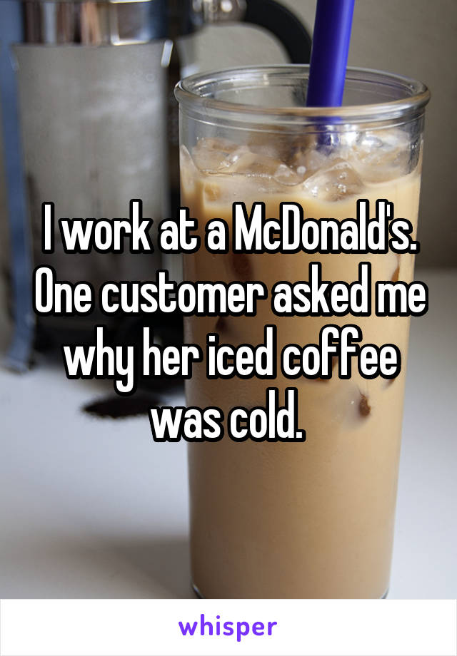 I work at a McDonald's. One customer asked me why her iced coffee was cold. 