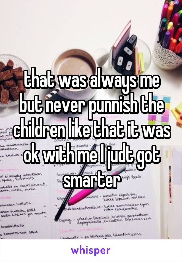 that was always me but never punnish the children like that it was ok with me I judt got smarter